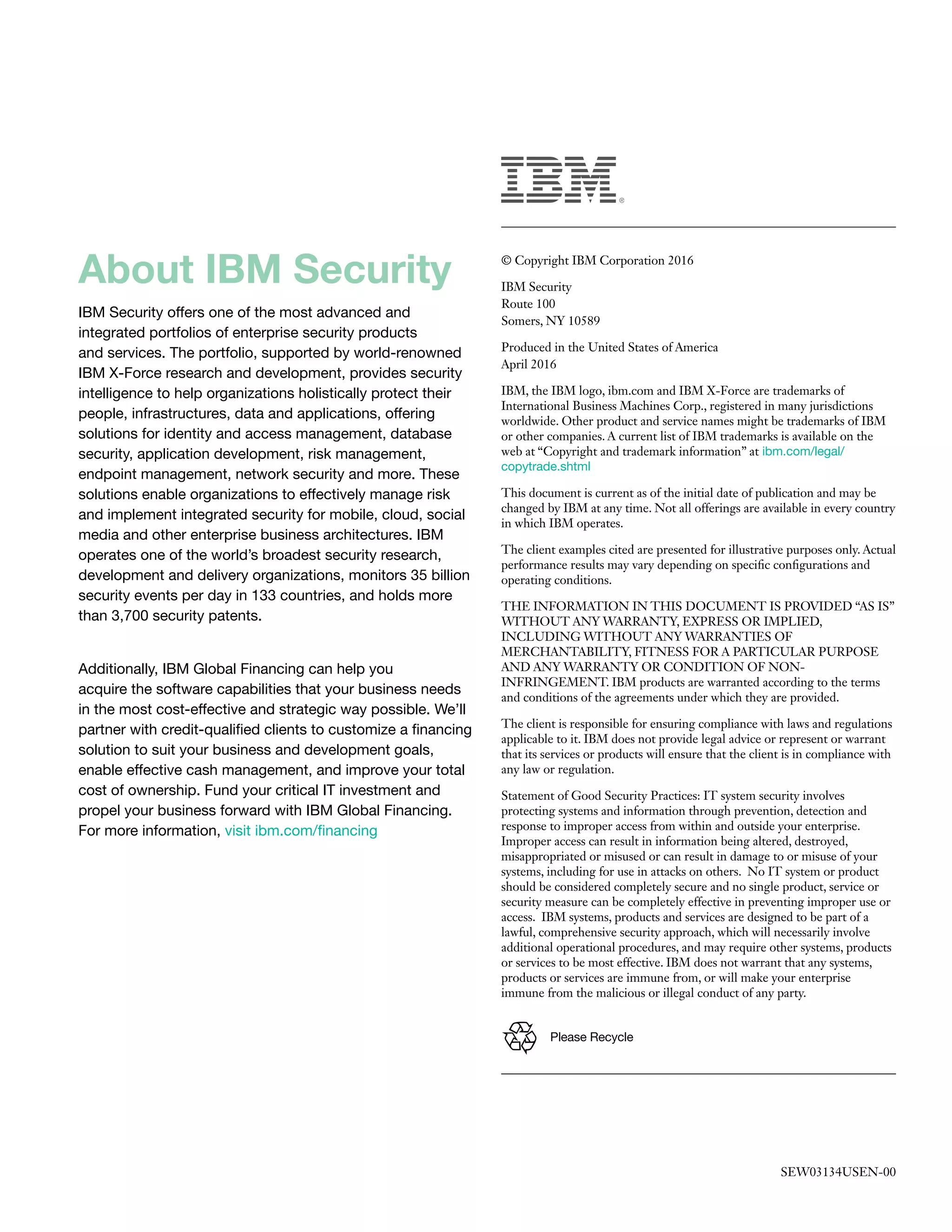 © Copyright IBM Corporation 2016
IBM Security
Route 100
Somers, NY 10589
Produced in the United States of America
April 2016
IBM, the IBM logo, ibm.com and IBM X-Force are trademarks of
International Business Machines Corp., registered in many jurisdictions
worldwide. Other product and service names might be trademarks of IBM
or other companies. A current list of IBM trademarks is available on the
web at “Copyright and trademark information” at ibm.com/legal/
copytrade.shtml
This document is current as of the initial date of publication and may be
changed by IBM at any time. Not all offerings are available in every country
in which IBM operates.
The client examples cited are presented for illustrative purposes only. Actual
performance results may vary depending on specific configurations and
operating conditions.
THE INFORMATION IN THIS DOCUMENT IS PROVIDED “AS IS”
WITHOUT ANY WARRANTY, EXPRESS OR IMPLIED,
INCLUDING WITHOUT ANY WARRANTIES OF
MERCHANTABILITY, FITNESS FOR A PARTICULAR PURPOSE
AND ANY WARRANTY OR CONDITION OF NON-
INFRINGEMENT. IBM products are warranted according to the terms
and conditions of the agreements under which they are provided.
The client is responsible for ensuring compliance with laws and regulations
applicable to it. IBM does not provide legal advice or represent or warrant
that its services or products will ensure that the client is in compliance with
any law or regulation.
Statement of Good Security Practices: IT system security involves
protecting systems and information through prevention, detection and
response to improper access from within and outside your enterprise.
Improper access can result in information being altered, destroyed,
misappropriated or misused or can result in damage to or misuse of your
systems, including for use in attacks on others. No IT system or product
should be considered completely secure and no single product, service or
security measure can be completely effective in preventing improper use or
access. IBM systems, products and services are designed to be part of a
lawful, comprehensive security approach, which will necessarily involve
additional operational procedures, and may require other systems, products
or services to be most effective. IBM does not warrant that any systems,
products or services are immune from, or will make your enterprise
immune from the malicious or illegal conduct of any party.
SEW03134USEN-00
Please Recycle
About IBM Security
IBM Security offers one of the most advanced and
integrated portfolios of enterprise security products
and services. The portfolio, supported by world-renowned
IBM X-Force research and development, provides security
intelligence to help organizations holistically protect their
people, infrastructures, data and applications, offering
solutions for identity and access management, database
security, application development, risk management,
endpoint management, network security and more. These
solutions enable organizations to effectively manage risk
and implement integrated security for mobile, cloud, social
media and other enterprise business architectures. IBM
operates one of the world’s broadest security research,
development and delivery organizations, monitors 35 billion
security events per day in 133 countries, and holds more
than 3,700 security patents.
Additionally, IBM Global Financing can help you
acquire the software capabilities that your business needs
in the most cost-effective and strategic way possible. We’ll
partner with credit-qualified clients to customize a financing
solution to suit your business and development goals,
enable effective cash management, and improve your total
cost of ownership. Fund your critical IT investment and
propel your business forward with IBM Global Financing.
For more information, visit ibm.com/financing
 