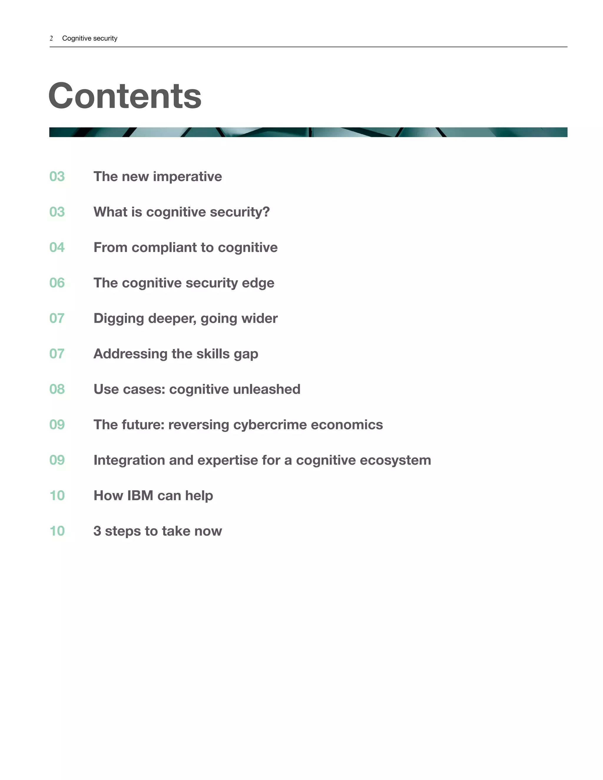 2 Cognitive security
Contents
The new imperative
What is cognitive security?
From compliant to cognitive
The cognitive security edge
Digging deeper, going wider
Addressing the skills gap
Use cases: cognitive unleashed
The future: reversing cybercrime economics
Integration and expertise for a cognitive ecosystem
How IBM can help
3 steps to take now
03
03
04
06
07
07
08
09
09
10
10
 