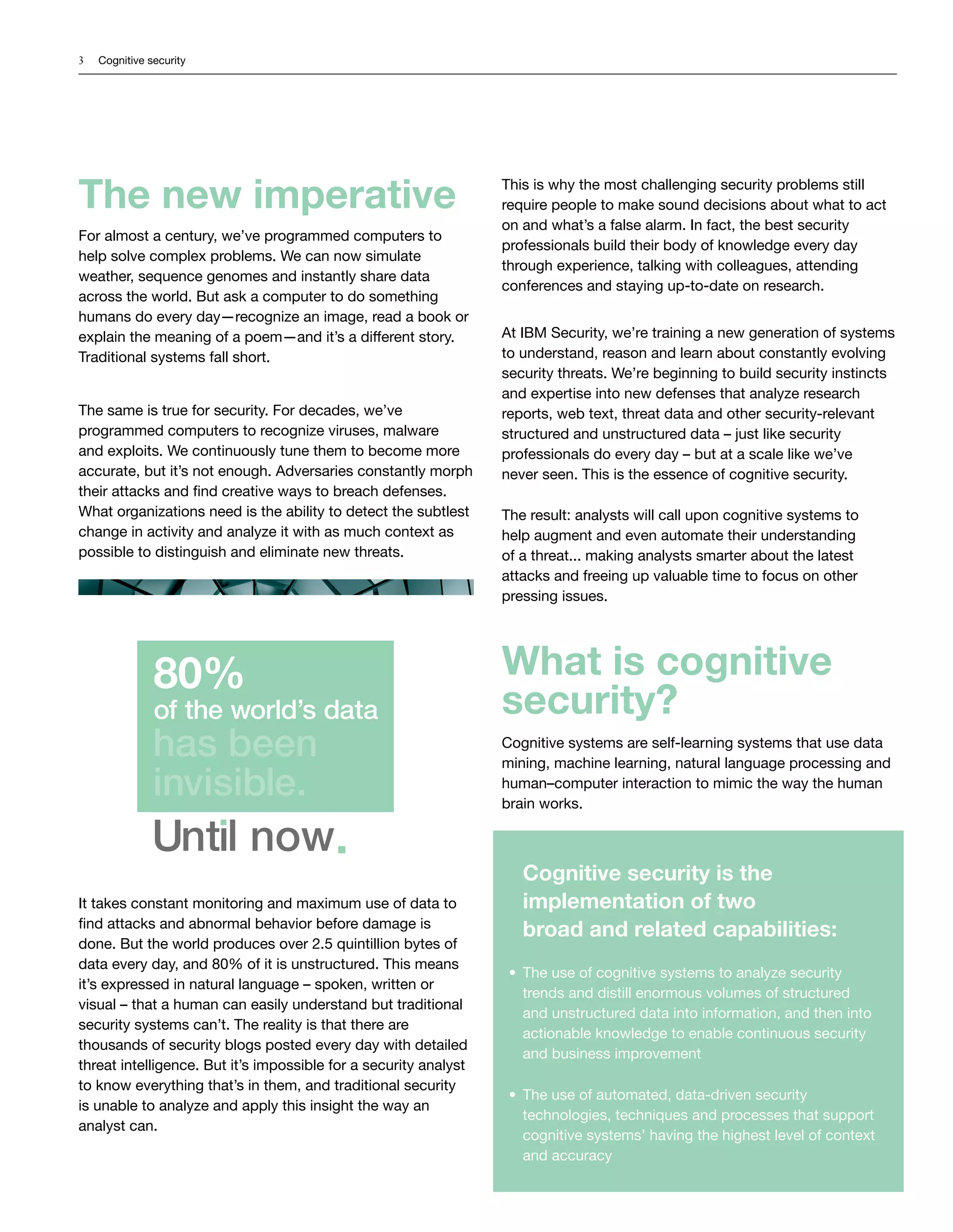 3 Cognitive security
Until now
80%
of the world’s data
has been
invisible.
The new imperative
For almost a century, we’ve programmed computers to
help solve complex problems. We can now simulate
weather, sequence genomes and instantly share data
across the world. But ask a computer to do something
humans do every day—recognize an image, read a book or
explain the meaning of a poem—and it’s a different story.
Traditional systems fall short.
The same is true for security. For decades, we’ve
programmed computers to recognize viruses, malware
and exploits. We continuously tune them to become more
accurate, but it’s not enough. Adversaries constantly morph
their attacks and find creative ways to breach defenses.
What organizations need is the ability to detect the subtlest
change in activity and analyze it with as much context as
possible to distinguish and eliminate new threats.
It takes constant monitoring and maximum use of data to
find attacks and abnormal behavior before damage is
done. But the world produces over 2.5 quintillion bytes of
data every day, and 80% of it is unstructured. This means
it’s expressed in natural language – spoken, written or
visual – that a human can easily understand but traditional
security systems can’t. The reality is that there are
thousands of security blogs posted every day with detailed
threat intelligence. But it’s impossible for a security analyst
to know everything that’s in them, and traditional security
is unable to analyze and apply this insight the way an
analyst can.
This is why the most challenging security problems still
require people to make sound decisions about what to act
on and what’s a false alarm. In fact, the best security
professionals build their body of knowledge every day
through experience, talking with colleagues, attending
conferences and staying up-to-date on research.
At IBM Security, we’re training a new generation of systems
to understand, reason and learn about constantly evolving
security threats. We’re beginning to build security instincts
and expertise into new defenses that analyze research
reports, web text, threat data and other security-relevant
structured and unstructured data – just like security
professionals do every day – but at a scale like we’ve
never seen. This is the essence of cognitive security.
The result: analysts will call upon cognitive systems to
help augment and even automate their understanding
of a threat... making analysts smarter about the latest
attacks and freeing up valuable time to focus on other
pressing issues.
What is cognitive
security?
Cognitive systems are self-learning systems that use data
mining, machine learning, natural language processing and
human–computer interaction to mimic the way the human
brain works.
Cognitive security is the
implementation of two
broad and related capabilities:
•	 The use of cognitive systems to analyze security
trends and distill enormous volumes of structured
and unstructured data into information, and then into
actionable knowledge to enable continuous security
and business improvement
•	 The use of automated, data-driven security
technologies, techniques and processes that support
cognitive systems’ having the highest level of context
and accuracy
 