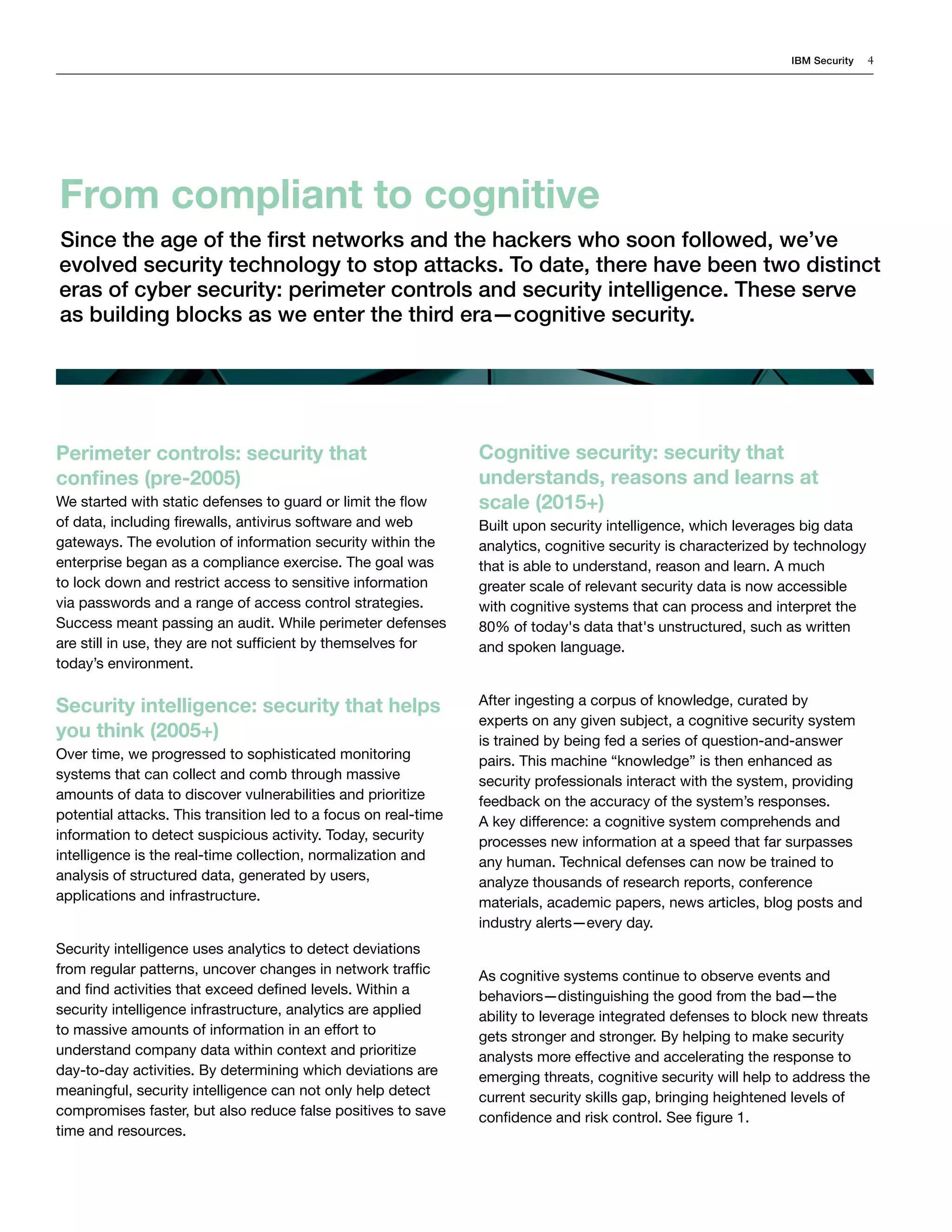 IBM Security 4
Perimeter controls: security that
confines (pre-2005)
We started with static defenses to guard or limit the flow
of data, including firewalls, antivirus software and web
gateways. The evolution of information security within the
enterprise began as a compliance exercise. The goal was
to lock down and restrict access to sensitive information
via passwords and a range of access control strategies.
Success meant passing an audit. While perimeter defenses
are still in use, they are not sufficient by themselves for
today’s environment.
Security intelligence: security that helps
you think (2005+)
Over time, we progressed to sophisticated monitoring
systems that can collect and comb through massive
amounts of data to discover vulnerabilities and prioritize
potential attacks. This transition led to a focus on real-time
information to detect suspicious activity. Today, security
intelligence is the real-time collection, normalization and
analysis of structured data, generated by users,
applications and infrastructure.
Security intelligence uses analytics to detect deviations
from regular patterns, uncover changes in network traffic
and find activities that exceed defined levels. Within a
security intelligence infrastructure, analytics are applied
to massive amounts of information in an effort to
understand company data within context and prioritize
day-to-day activities. By determining which deviations are
meaningful, security intelligence can not only help detect
compromises faster, but also reduce false positives to save
time and resources.
Cognitive security: security that
understands, reasons and learns at
scale (2015+)
Built upon security intelligence, which leverages big data
analytics, cognitive security is characterized by technology
that is able to understand, reason and learn. A much
greater scale of relevant security data is now accessible
with cognitive systems that can process and interpret the
80% of today's data that's unstructured, such as written
and spoken language.
After ingesting a corpus of knowledge, curated by
experts on any given subject, a cognitive security system
is trained by being fed a series of question-and-answer
pairs. This machine “knowledge” is then enhanced as
security professionals interact with the system, providing
feedback on the accuracy of the system’s responses.
A key difference: a cognitive system comprehends and
processes new information at a speed that far surpasses
any human. Technical defenses can now be trained to
analyze thousands of research reports, conference
materials, academic papers, news articles, blog posts and
industry alerts—every day.
As cognitive systems continue to observe events and
behaviors—distinguishing the good from the bad—the
ability to leverage integrated defenses to block new threats
gets stronger and stronger. By helping to make security
analysts more effective and accelerating the response to
emerging threats, cognitive security will help to address the
current security skills gap, bringing heightened levels of
confidence and risk control. See figure 1.
From compliant to cognitive
Since the age of the first networks and the hackers who soon followed, we’ve
evolved security technology to stop attacks. To date, there have been two distinct
eras of cyber security: perimeter controls and security intelligence. These serve
as building blocks as we enter the third era—cognitive security.
 