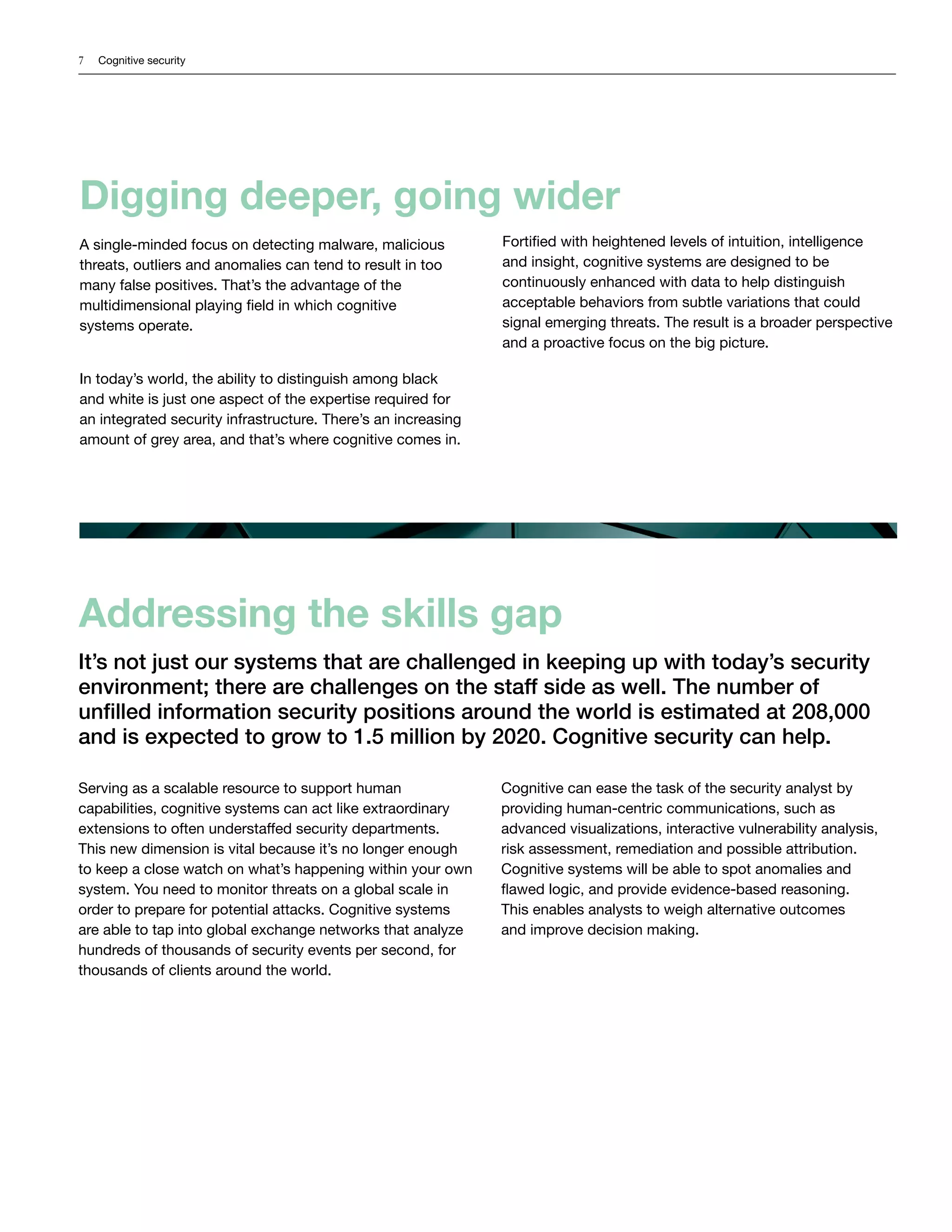 7 Cognitive security
Digging deeper, going wider
A single-minded focus on detecting malware, malicious
threats, outliers and anomalies can tend to result in too
many false positives. That’s the advantage of the
multidimensional playing field in which cognitive
systems operate.
In today’s world, the ability to distinguish among black
and white is just one aspect of the expertise required for
an integrated security infrastructure. There’s an increasing
amount of grey area, and that’s where cognitive comes in.
Fortified with heightened levels of intuition, intelligence
and insight, cognitive systems are designed to be
continuously enhanced with data to help distinguish
acceptable behaviors from subtle variations that could
signal emerging threats. The result is a broader perspective
and a proactive focus on the big picture.
Addressing the skills gap
It’s not just our systems that are challenged in keeping up with today’s security
environment; there are challenges on the staff side as well. The number of
unfilled information security positions around the world is estimated at 208,000
and is expected to grow to 1.5 million by 2020. Cognitive security can help.
Serving as a scalable resource to support human
capabilities, cognitive systems can act like extraordinary
extensions to often understaffed security departments.
This new dimension is vital because it’s no longer enough
to keep a close watch on what’s happening within your own
system. You need to monitor threats on a global scale in
order to prepare for potential attacks. Cognitive systems
are able to tap into global exchange networks that analyze
hundreds of thousands of security events per second, for
thousands of clients around the world.
Cognitive can ease the task of the security analyst by
providing human-centric communications, such as
advanced visualizations, interactive vulnerability analysis,
risk assessment, remediation and possible attribution.
Cognitive systems will be able to spot anomalies and
flawed logic, and provide evidence-based reasoning.
This enables analysts to weigh alternative outcomes
and improve decision making.
 