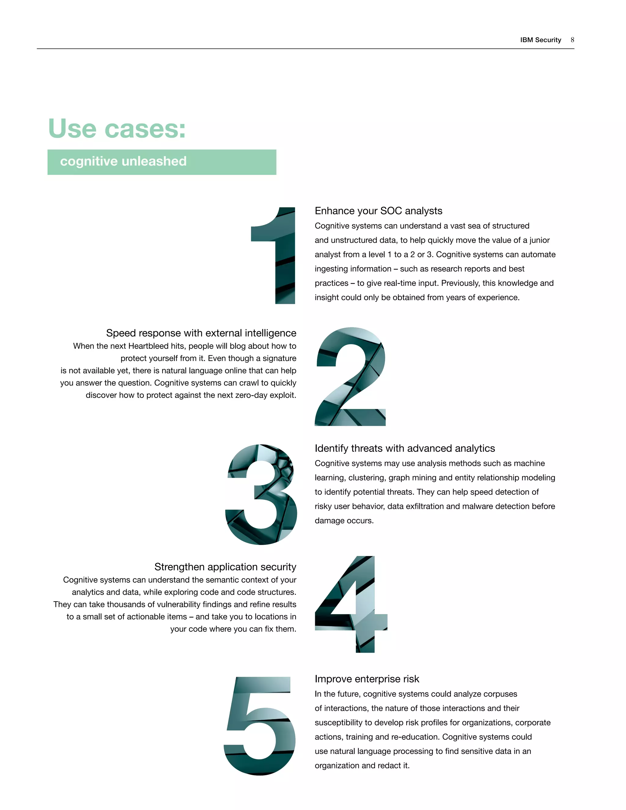 IBM Security 8
Enhance your SOC analysts
Cognitive systems can understand a vast sea of structured
and unstructured data, to help quickly move the value of a junior
analyst from a level 1 to a 2 or 3. Cognitive systems can automate
ingesting information – such as research reports and best
practices – to give real-time input. Previously, this knowledge and
insight could only be obtained from years of experience.
Identify threats with advanced analytics
Cognitive systems may use analysis methods such as machine
learning, clustering, graph mining and entity relationship modeling
to identify potential threats. They can help speed detection of
risky user behavior, data exfiltration and malware detection before
damage occurs.
Improve enterprise risk
In the future, cognitive systems could analyze corpuses
of interactions, the nature of those interactions and their
susceptibility to develop risk profiles for organizations, corporate
actions, training and re-education. Cognitive systems could
use natural language processing to find sensitive data in an
organization and redact it.
Speed response with external intelligence
When the next Heartbleed hits, people will blog about how to
protect yourself from it. Even though a signature
is not available yet, there is natural language online that can help
you answer the question. Cognitive systems can crawl to quickly
discover how to protect against the next zero-day exploit.
Strengthen application security
Cognitive systems can understand the semantic context of your
analytics and data, while exploring code and code structures.
They can take thousands of vulnerability findings and refine results
to a small set of actionable items – and take you to locations in
your code where you can fix them.
Use cases:
cognitive unleashed
 
