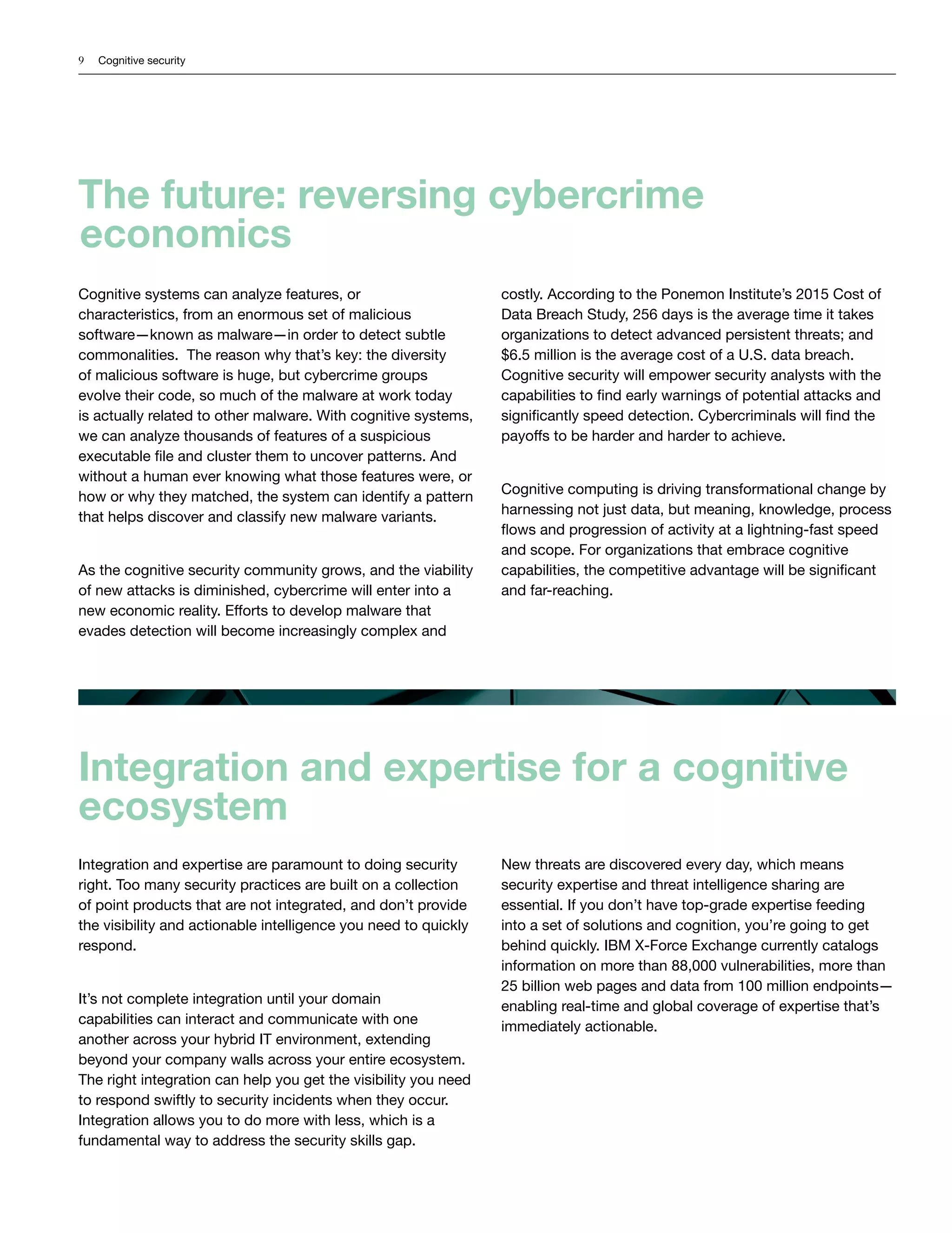 9 Cognitive security
Cognitive systems can analyze features, or
characteristics, from an enormous set of malicious
software—known as malware—in order to detect subtle
commonalities. The reason why that’s key: the diversity
of malicious software is huge, but cybercrime groups
evolve their code, so much of the malware at work today
is actually related to other malware. With cognitive systems,
we can analyze thousands of features of a suspicious
executable file and cluster them to uncover patterns. And
without a human ever knowing what those features were, or
how or why they matched, the system can identify a pattern
that helps discover and classify new malware variants.
As the cognitive security community grows, and the viability
of new attacks is diminished, cybercrime will enter into a
new economic reality. Efforts to develop malware that
evades detection will become increasingly complex and
costly. According to the Ponemon Institute’s 2015 Cost of
Data Breach Study, 256 days is the average time it takes
organizations to detect advanced persistent threats; and
$6.5 million is the average cost of a U.S. data breach.
Cognitive security will empower security analysts with the
capabilities to find early warnings of potential attacks and
significantly speed detection. Cybercriminals will find the
payoffs to be harder and harder to achieve.
Cognitive computing is driving transformational change by
harnessing not just data, but meaning, knowledge, process
flows and progression of activity at a lightning-fast speed
and scope. For organizations that embrace cognitive
capabilities, the competitive advantage will be significant
and far-reaching.
The future: reversing cybercrime
economics
Integration and expertise for a cognitive
ecosystem
Integration and expertise are paramount to doing security
right. Too many security practices are built on a collection
of point products that are not integrated, and don’t provide
the visibility and actionable intelligence you need to quickly
respond.
It’s not complete integration until your domain
capabilities can interact and communicate with one
another across your hybrid IT environment, extending
beyond your company walls across your entire ecosystem.
The right integration can help you get the visibility you need
to respond swiftly to security incidents when they occur.
Integration allows you to do more with less, which is a
fundamental way to address the security skills gap.
New threats are discovered every day, which means
security expertise and threat intelligence sharing are
essential. If you don’t have top-grade expertise feeding
into a set of solutions and cognition, you’re going to get
behind quickly. IBM X-Force Exchange currently catalogs
information on more than 88,000 vulnerabilities, more than
25 billion web pages and data from 100 million endpoints—
enabling real-time and global coverage of expertise that’s
immediately actionable.
 