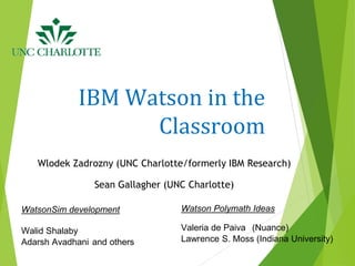 IBM Watson in the
Classroom
Wlodek Zadrozny (UNC Charlotte/formerly IBM Research)
Sean Gallagher (UNC Charlotte)
Watson Polymath Ideas
Valeria de Paiva (Nuance)
Lawrence S. Moss (Indiana University)
WatsonSim development
Walid Shalaby
Adarsh Avadhani and others
 