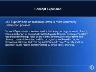Concept Expansion
Link euphemisms or colloquial terms to more commonly
understood phrases.
Concept Expansion is a Watson service that analyzes large amounts of text to
create a dictionary of contextually related words. Concept Expansion’s pattern
recognition technology helps users identify contextually similar terms and
phrases, create dictionaries, and find or organize text based on those
dictionaries. It knows that ‘The Big Apple’ refers to New York City and that
‘getting in touch’ means communicating by email, letter, or phone.
 