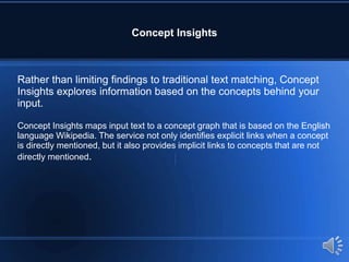 Concept Insights
Rather than limiting findings to traditional text matching, Concept
Insights explores information based on the concepts behind your
input.
Concept Insights maps input text to a concept graph that is based on the English
language Wikipedia. The service not only identifies explicit links when a concept
is directly mentioned, but it also provides implicit links to concepts that are not
directly mentioned.
 