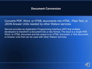 Document Conversion
Converts PDF, Word, or HTML documents into HTML, Plain Text, or
JSON Answer Units needed by other Watson services
Service provides an Application Programming Interface (API) that enables
developers to transform a document into a new format. The input is a single PDF,
Word, or HTML document and the output is an HTML document, a Text document,
or Answer units that can be used with other Watson services.
 