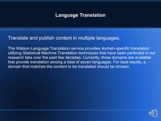 Language Translation
Translate and publish content in multiple languages.
The Watson Language Translation service provides domain-specific translation
utilizing Statistical Machine Translation techniques that have been perfected in our
research labs over the past few decades. Currently, three domains are available
that provide translation among a total of seven languages. For best results, a
domain that matches the content to be translated should be chosen.
 