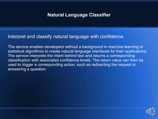 Natural Language Classifier
Interpret and classify natural language with confidence.
The service enables developers without a background in machine learning or
statistical algorithms to create natural language interfaces for their applications.
The service interprets the intent behind text and returns a corresponding
classification with associated confidence levels. The return value can then be
used to trigger a corresponding action, such as redirecting the request or
answering a question.
 