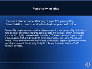 Personality Insights
Uncover a deeper understanding of people’s personality
characteristics, needs, and values to drive personalization.
Personality Insights extracts and analyzes a spectrum of personality attributes to
help discover actionable insights about people and entities, and in turn guides
end users to highly personalized interactions. The service outputs personality
characteristics that are divided into three dimensions: the Big 5, Values, and
Needs. While some services are contextually specific depending on the domain
model and content, Personality Insights only requires a minimum of 3500+
words of any text.
 