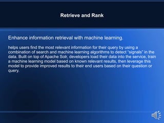 Retrieve and Rank
Enhance information retrieval with machine learning.
helps users find the most relevant information for their query by using a
combination of search and machine learning algorithms to detect “signals” in the
data. Built on top of Apache Solr, developers load their data into the service, train
a machine learning model based on known relevant results, then leverage this
model to provide improved results to their end users based on their question or
query.
 