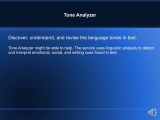 Tone Analyzer
Discover, understand, and revise the language tones in text.
Tone Analyzer might be able to help. The service uses linguistic analysis to detect
and interpret emotional, social, and writing cues found in text.
 