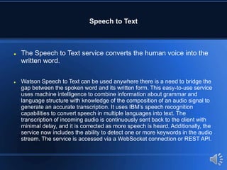Speech to Text
 The Speech to Text service converts the human voice into the
written word.
 Watson Speech to Text can be used anywhere there is a need to bridge the
gap between the spoken word and its written form. This easy-to-use service
uses machine intelligence to combine information about grammar and
language structure with knowledge of the composition of an audio signal to
generate an accurate transcription. It uses IBM’s speech recognition
capabilities to convert speech in multiple languages into text. The
transcription of incoming audio is continuously sent back to the client with
minimal delay, and it is corrected as more speech is heard. Additionally, the
service now includes the ability to detect one or more keywords in the audio
stream. The service is accessed via a WebSocket connection or REST API.
 
