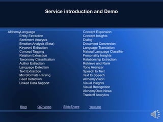 Service introduction and Demo
AlchemyLanguage
Entity Extraction
Sentiment Analysis
Emotion Analysis (Beta)
Keyword Extraction
Concept Tagging
Relation Extraction
Taxonomy Classification
Author Extraction
Language Detection
Text Extraction
Microformats Parsing
Feed Detection
Linked Data Support
Concept Expansion
Concept Insights
Dialog
Document Conversion
Language Translation
Natural Language Classifier
Personality Insights
Relationship Extraction
Retrieve and Rank
Tone Analyzer
Speech to Text
Text to Speech
AlchemyVision
Visual Insights
Visual Recognition
AlchemyData News
Tradeoff Analytics
Blog QQ video SlideShare Youtube
 