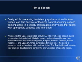 Text to Speech
 Designed for streaming low-latency synthesis of audio from
written text. The service synthesizes natural-sounding speech
from input text in a variety of languages and voices that speak
with appropriate cadence and intonation.
 Watson Text to Speech provides a REST API to synthesize speech audio
from an input of plain text. Multiple voices, both male and female, are
available across Brazilian Portuguese, English, French, German, Italian,
Japanese, and Spanish. Once synthesized in real-time, the audio is
streamed back to the client with minimal delay. The Text to Speech service
now enables developers to control the pronunciation of specific words.
 