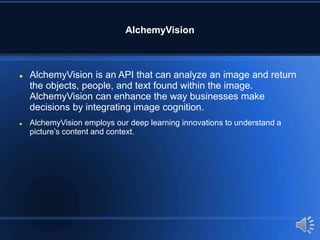 AlchemyVision
 AlchemyVision is an API that can analyze an image and return
the objects, people, and text found within the image.
AlchemyVision can enhance the way businesses make
decisions by integrating image cognition.
 AlchemyVision employs our deep learning innovations to understand a
picture’s content and context.
 