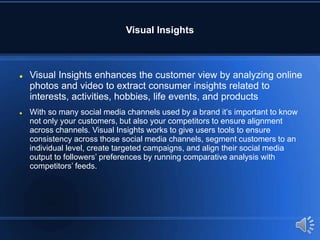 Visual Insights
 Visual Insights enhances the customer view by analyzing online
photos and video to extract consumer insights related to
interests, activities, hobbies, life events, and products
 With so many social media channels used by a brand it’s important to know
not only your customers, but also your competitors to ensure alignment
across channels. Visual Insights works to give users tools to ensure
consistency across those social media channels, segment customers to an
individual level, create targeted campaigns, and align their social media
output to followers’ preferences by running comparative analysis with
competitors’ feeds.
 