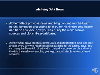 AlchemyData News
 AlchemyData provides news and blog content enriched with
natural language processing to allow for highly targeted search
and trend analysis. Now you can query the world’s news
sources and blogs like a database.
 AlchemyData News indexes 250k to 300k English language news and blog
articles every day with historical search available for the past 60 days. You
can query the News API directly with no need to acquire, enrich and store
the data themselves – enabling you to go beyond simple keyword-based
searches.
 