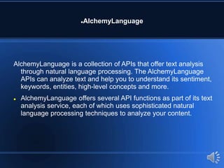 AlchemyLanguage
AlchemyLanguage is a collection of APIs that offer text analysis
through natural language processing. The AlchemyLanguage
APIs can analyze text and help you to understand its sentiment,
keywords, entities, high-level concepts and more.
 AlchemyLanguage offers several API functions as part of its text
analysis service, each of which uses sophisticated natural
language processing techniques to analyze your content.
 