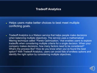 Tradeoff Analytics
 Helps users make better choices to best meet multiple
conflicting goals.
 Tradeoff Analytics is a Watson service that helps people make decisions
when balancing multiple objectives. The service uses a mathematical
filtering technique called “Pareto Optimization,” that enables users to explore
tradeoffs when considering multiple criteria for a single decision. When your
company makes decisions, how many factors need to be considered?
What’s the process like? How do you know when you’ve found the best
option? With Tradeoff Analytics, users can avoid lists of endless options and
identify the right option by considering multiple objectives.
 