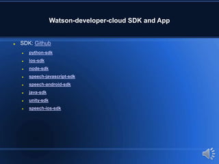 Watson-developer-cloud SDK and App
 SDK: Github
 python-sdk
 ios-sdk
 node-sdk
 speech-javascript-sdk
 speech-android-sdk
 java-sdk
 unity-sdk
 speech-ios-sdk
 