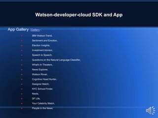 Watson-developer-cloud SDK and App
App Gallery :Gallery :
 IBM Watson Trend,
 Sentiment and Emotion,
 Election Insights,
 Investment Advisor,
 Speech to Speech,
 Questions on the Natural Language Classifier,
 What's In Theaters,
 News Explorer,
 Watson Rover,
 Cognitive Head Hunter,
 Designer Match,
 NYC School Finder,
 Nests,
 SF Life,
 Your Celebrity Match,
 People in the News.
 