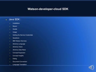 Watson-developer-cloud SDK
 Java SDK :
 Installation
 Maven
 Gradle
 Usage
 Getting the Service Credentials
 Questions
 IBM Watson Services
 Alchemy Language
 Alchemy Vision
 Alchemy Data News
 Concept Expansion
 Concept Insights
 Dialog
 Document Conversion
 Language Translation
 