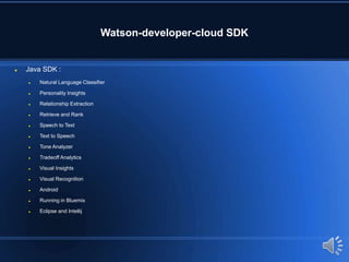 Watson-developer-cloud SDK
 Java SDK :
 Natural Language Classifier
 Personality Insights
 Relationship Extraction
 Retrieve and Rank
 Speech to Text
 Text to Speech
 Tone Analyzer
 Tradeoff Analytics
 Visual Insights
 Visual Recognition
 Android
 Running in Bluemix
 Eclipse and Intellij
 