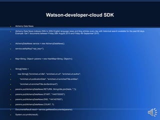 Watson-developer-cloud SDK
 Alchemy Data News
 Alchemy Data News indexes 250k to 300k English language news and blog articles every day with historical search available for the past 60 days.
Example: Get 7 documents between Friday 28th August 2015 and Friday 4th September 2015.
 AlchemyDataNews service = new AlchemyDataNews();
 service.setApiKey("<api_key>");
 Map<String, Object> params = new HashMap<String, Object>();
 String[] fields =
 new String[] {"enriched.url.title", "enriched.url.url", "enriched.url.author",
 "enriched.url.publicationDate", "enriched.url.enrichedTitle.entities",
 "enriched.url.enrichedTitle.docSentiment"};
 params.put(AlchemyDataNews.RETURN, StringUtils.join(fields, ","));
 params.put(AlchemyDataNews.START, "1440720000");
 params.put(AlchemyDataNews.END, "1441407600");
 params.put(AlchemyDataNews.COUNT, 7);
 DocumentsResult result = service.getNewsDocuments(params);
 System.out.println(result);
 