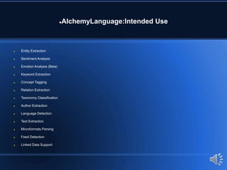 AlchemyLanguage:Intended Use
 Entity Extraction
 Sentiment Analysis
 Emotion Analysis (Beta)
 Keyword Extraction
 Concept Tagging
 Relation Extraction
 Taxonomy Classification
 Author Extraction
 Language Detection
 Text Extraction
 Microformats Parsing
 Feed Detection
 Linked Data Support
 