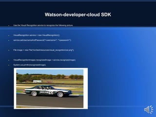Watson-developer-cloud SDK
 Use the Visual Recognition service to recognize the following picture.
 VisualRecognition service = new VisualRecognition();
 service.setUsernameAndPassword("<username>", "<password>");
 File image = new File("src/test/resources/visual_recognition/car.png");
 VisualRecognitionImages recognizedImage = service.recognize(image);
 System.out.println(recognizedImage);
 