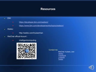 Resources
 DW:
 https://developer.ibm.com/watson/
 https://www.ibm.com/developerworks/topics/watson/
 Weibo:
 http://weibo.com/huiwenhan
 WeChat offical Acount :
 intelligentcomputing
Contact me:
WeChat: huiwen_han
Weibo
Facebook
Linkedin
Twitter
 