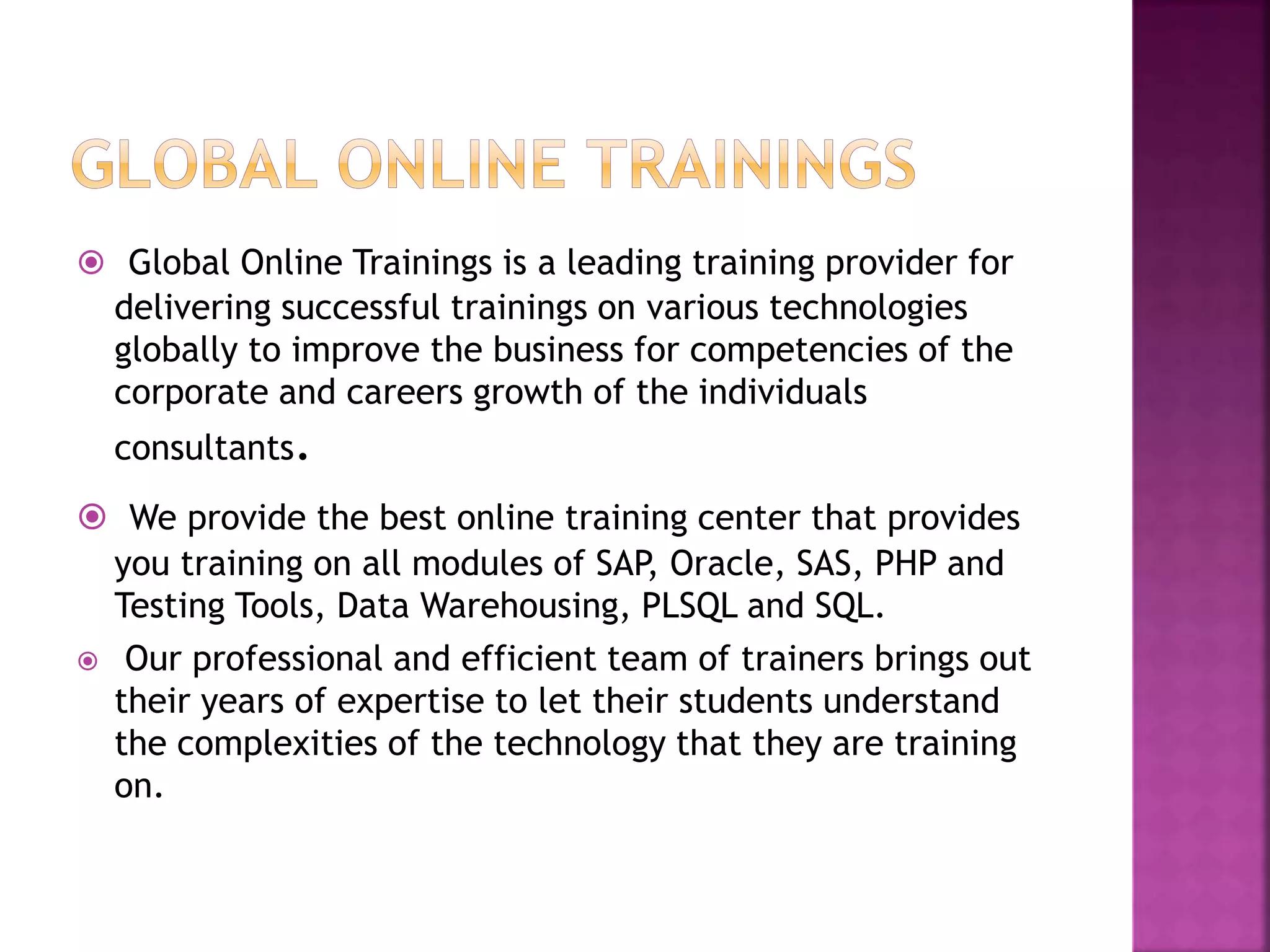  Global Online Trainings is a leading training provider for
delivering successful trainings on various technologies
globally to improve the business for competencies of the
corporate and careers growth of the individuals
consultants.
 We provide the best online training center that provides
you training on all modules of SAP, Oracle, SAS, PHP and
Testing Tools, Data Warehousing, PLSQL and SQL.
 Our professional and efficient team of trainers brings out
their years of expertise to let their students understand
the complexities of the technology that they are training
on.
 
