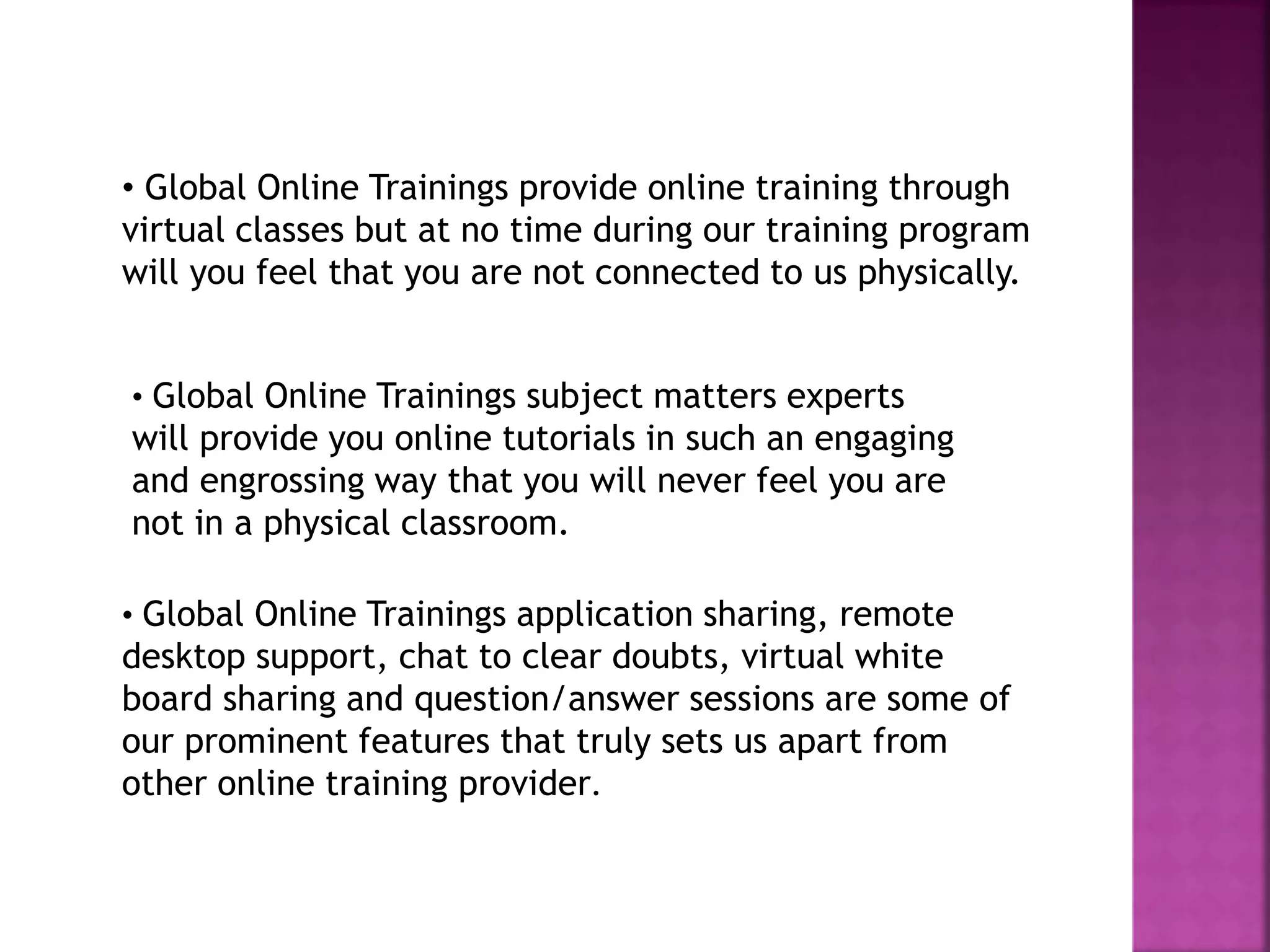 • Global Online Trainings provide online training through
virtual classes but at no time during our training program
will you feel that you are not connected to us physically.
• Global Online Trainings subject matters experts
will provide you online tutorials in such an engaging
and engrossing way that you will never feel you are
not in a physical classroom.
• Global Online Trainings application sharing, remote
desktop support, chat to clear doubts, virtual white
board sharing and question/answer sessions are some of
our prominent features that truly sets us apart from
other online training provider.
 