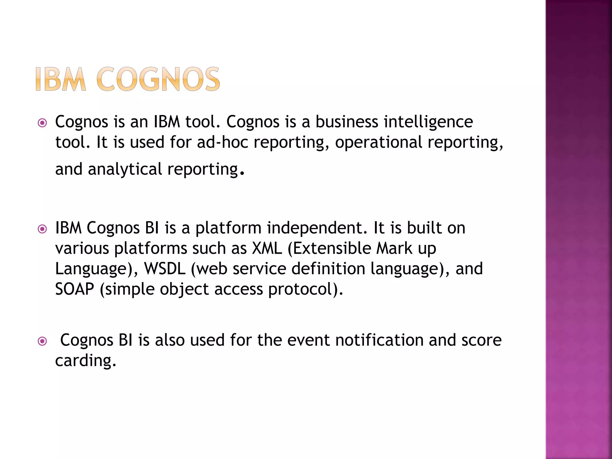  Cognos is an IBM tool. Cognos is a business intelligence
tool. It is used for ad-hoc reporting, operational reporting,
and analytical reporting.
 IBM Cognos BI is a platform independent. It is built on
various platforms such as XML (Extensible Mark up
Language), WSDL (web service definition language), and
SOAP (simple object access protocol).
 Cognos BI is also used for the event notification and score
carding.
 
