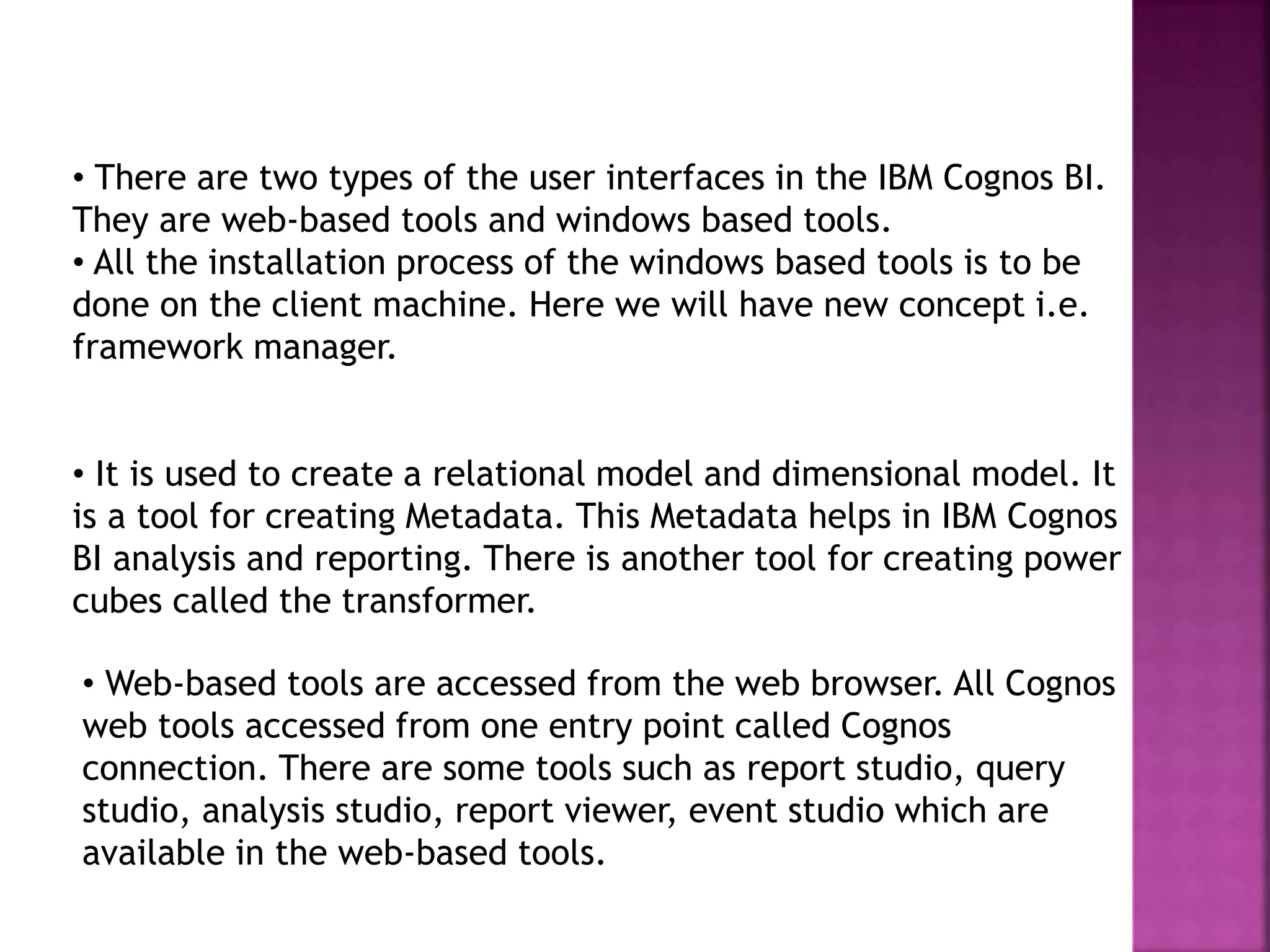 • There are two types of the user interfaces in the IBM Cognos BI.
They are web-based tools and windows based tools.
• All the installation process of the windows based tools is to be
done on the client machine. Here we will have new concept i.e.
framework manager.
• It is used to create a relational model and dimensional model. It
is a tool for creating Metadata. This Metadata helps in IBM Cognos
BI analysis and reporting. There is another tool for creating power
cubes called the transformer.
• Web-based tools are accessed from the web browser. All Cognos
web tools accessed from one entry point called Cognos
connection. There are some tools such as report studio, query
studio, analysis studio, report viewer, event studio which are
available in the web-based tools.
 