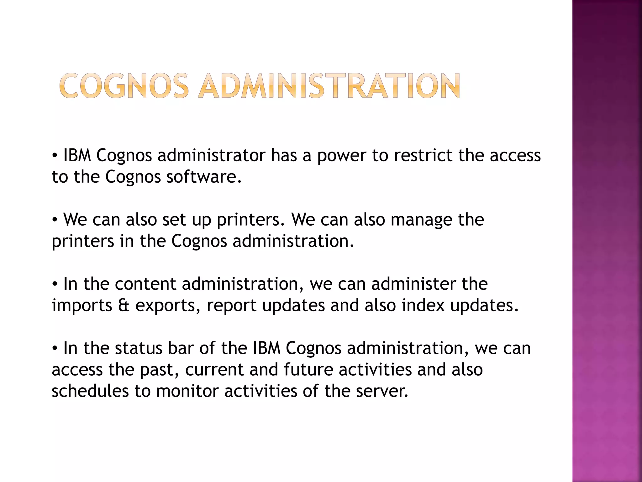 • IBM Cognos administrator has a power to restrict the access
to the Cognos software.
• We can also set up printers. We can also manage the
printers in the Cognos administration.
• In the content administration, we can administer the
imports & exports, report updates and also index updates.
• In the status bar of the IBM Cognos administration, we can
access the past, current and future activities and also
schedules to monitor activities of the server.
 