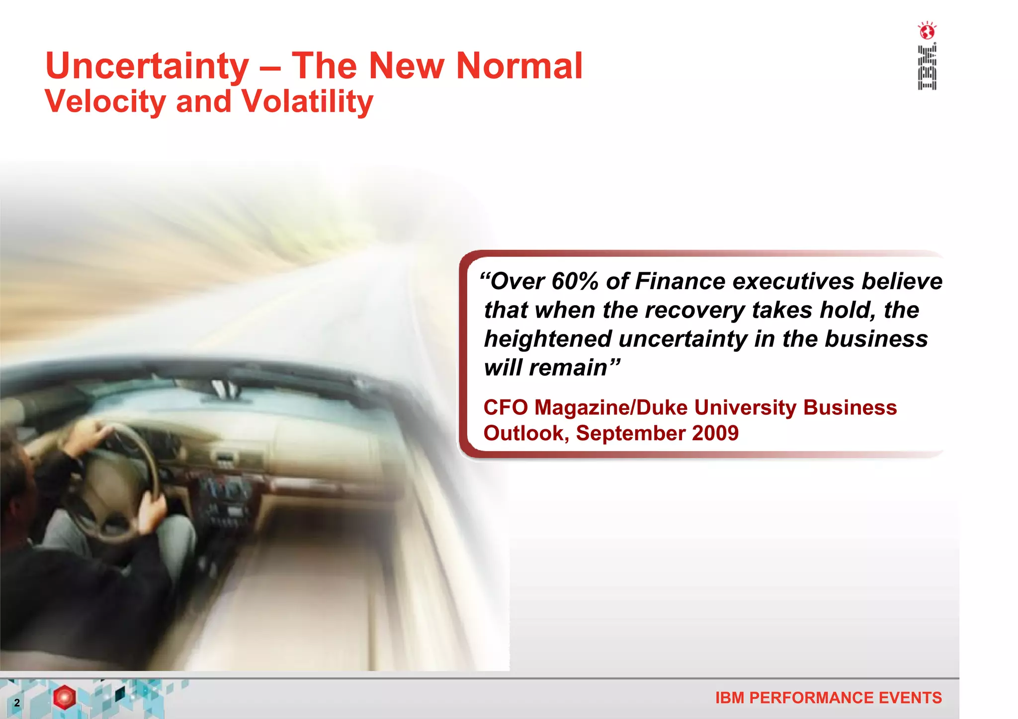 Uncertainty – The New Normal
    Velocity and Volatility




                              “Over 60% of Finance executives believe
                              that when the recovery takes hold, the
                              heightened uncertainty in the business
                              will remain”
                              CFO Magazine/Duke University Business
                              Outlook, September 2009




2                                                 IBM PERFORMANCE EVENTS
 