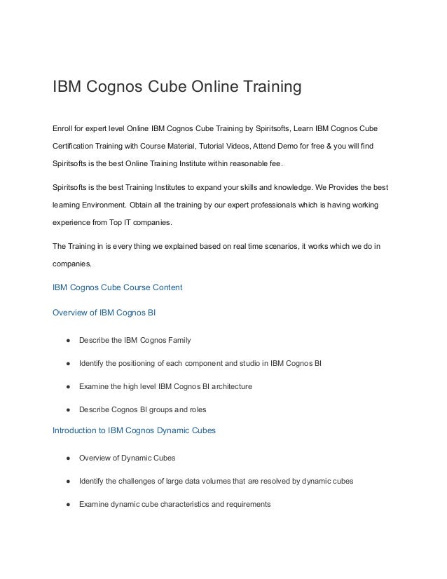 IBM Cognos Cube Online Training
Enroll for expert level Online IBM Cognos Cube Training by Spiritsofts, Learn IBM Cognos Cube
Certification Training with Course Material, Tutorial Videos, Attend Demo for free & you will find
Spiritsofts is the best Online Training Institute within reasonable fee.
Spiritsofts is the best Training Institutes to expand your skills and knowledge. We Provides the best
learning Environment. Obtain all the training by our expert professionals which is having working
experience from Top IT companies.
The Training in is every thing we explained based on real time scenarios, it works which we do in
companies.
IBM Cognos Cube Course Content
Overview of IBM Cognos BI
● Describe the IBM Cognos Family
● Identify the positioning of each component and studio in IBM Cognos BI
● Examine the high level IBM Cognos BI architecture
● Describe Cognos BI groups and roles
Introduction to IBM Cognos Dynamic Cubes
● Overview of Dynamic Cubes
● Identify the challenges of large data volumes that are resolved by dynamic cubes
● Examine dynamic cube characteristics and requirements
 
