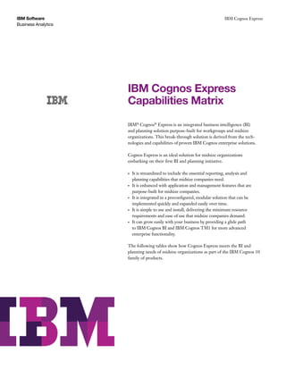 Business Analytics
IBM Software IBM Cognos Express
IBM Cognos Express
Capabilities Matrix
IBM®
Cognos®
Express is an integrated business intelligence (BI)
and planning solution purpose-built for workgroups and midsize
organizations. This break-through solution is derived from the tech-
nologies and capabilities of proven IBM Cognos enterprise solutions.
Cognos Express is an ideal solution for midsize organizations
embarking on their first BI and planning initiative.
•	 It is streamlined to include the essential reporting, analysis and
planning capabilities that midsize companies need.
•	 It is enhanced with application and management features that are
purpose-built for midsize companies.
•	 It is integrated in a preconfigured, modular solution that can be
implemented quickly and expanded easily over time.
•	 It is simple to use and install, delivering the minimum resource
requirements and ease of use that midsize companies demand.
•	 It can grow easily with your business by providing a glide path
to IBM Cognos BI and IBM Cognos TM1 for more advanced
enterprise functionality.
The following tables show how Cognos Express meets the BI and
planning needs of midsize organizations as part of the IBM Cognos 10
family of products.
 