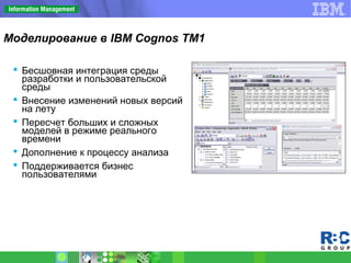 Моделирование в IBM Cognos TM1
 Бесшовная интеграция среды
разработки и пользовательской
среды
 Внесение изменений новых версий
на лету
 Пересчет больших и сложных
моделей в режиме реального
времени
 Дополнение к процессу анализа
 Поддерживается бизнес
пользователями
 