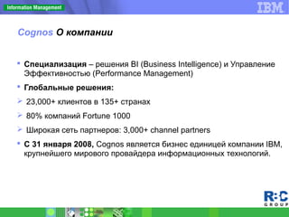 Cognos О компании
 Специализация – решения BI (Business Intelligence) и Управление
Эффективностью (Performance Management)
 Глобальные решения:
 23,000+ клиентов в 135+ странах
 80% компаний Fortune 1000
 Широкая сеть партнеров: 3,000+ channel partners
 С 31 января 2008, Cognos является бизнес единицей компании IBM,
крупнейшего мирового провайдера информационных технологий.
 