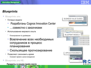 Blueprints
 Blueprints это:
• Готовые модели
• Разработаны Cognos Innovation Center
• …совместно с заказчиками
• Использование мирового опыта
• Планирование по драйверам
• Вовлечение всех необходимых
сотрудников в процесс
планирования
• Скользящее прогнозирование
• Позволяют сэкономить время
• Снижают время и риски внедрения
 Blueprints это НЕ:
Продукты в нашем прайс-листе
BUSINESS VALUE GUIDESBUSINESS VALUE GUIDES
APPLICATION BRIEFSAPPLICATION BRIEFS
BLUEPRINT MODELSBLUEPRINT MODELS
 