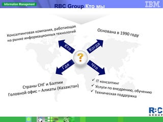 Консалтинговая компания, работающая
на рынке информационных технологий
Страны СНГ и Балтии
Головной офис – Алматы (Казахстан)
Основана в 1990 году
Кто
Когда
Где Что
RBC Group Кто мы
 IT консалтинг
 Услуги по внедрению, обучению Техническая поддержка
 