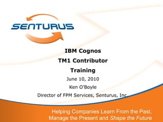 IBM Cognos
         TM1 Contributor
              Training
            June 10, 2010
              Ken O’Boyle
Director of FPM Services, Senturus, Inc.


      Helping Companies Learn From the Past,
     Manage the Present and Shape the Future
 