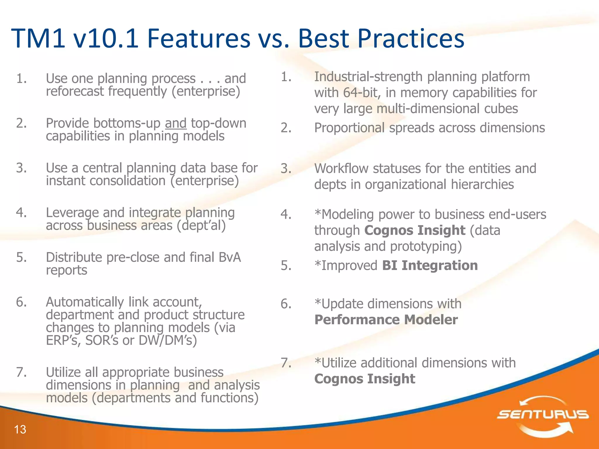 TM1 v10.1 Features vs. Best Practices
1.   Use one planning process . . . and     1.   Industrial-strength planning platform
     reforecast frequently (enterprise)          with 64-bit, in memory capabilities for
                                                 very large multi-dimensional cubes
2.   Provide bottoms-up and top-down        2.   Proportional spreads across dimensions
     capabilities in planning models

3.   Use a central planning data base for   3.   Workflow statuses for the entities and
     instant consolidation (enterprise)          depts in organizational hierarchies

4.   Leverage and integrate planning        4.   *Modeling power to business end-users
     across business areas (dept’al)             through Cognos Insight (data
                                                 analysis and prototyping)
5.   Distribute pre-close and final BvA
     reports                                5.   *Improved BI Integration

6.   Automatically link account,            6.   *Update dimensions with
     department and product structure            Performance Modeler
     changes to planning models (via
     ERP’s, SOR’s or DW/DM’s)
                                            7.   *Utilize additional dimensions with
7.   Utilize all appropriate business            Cognos Insight
     dimensions in planning and analysis
     models (departments and functions)

13
 
