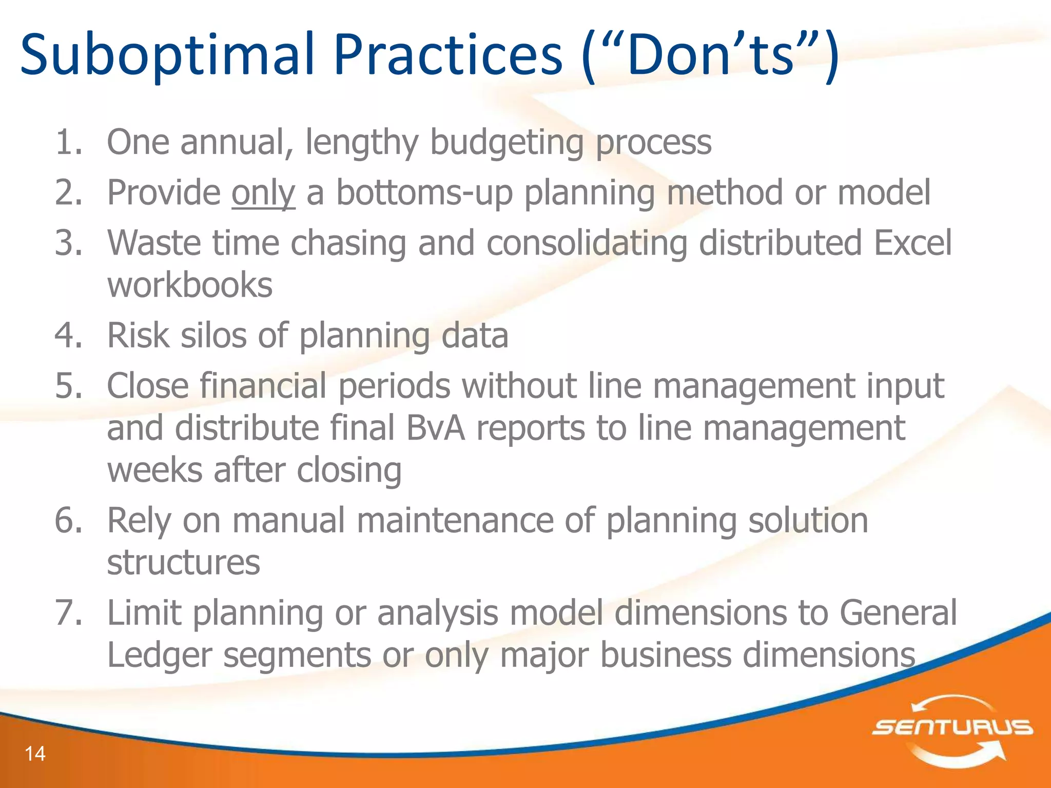 Suboptimal Practices (“Don’ts”)
     1. One annual, lengthy budgeting process
     2. Provide only a bottoms-up planning method or model
     3. Waste time chasing and consolidating distributed Excel
        workbooks
     4. Risk silos of planning data
     5. Close financial periods without line management input
        and distribute final BvA reports to line management
        weeks after closing
     6. Rely on manual maintenance of planning solution
        structures
     7. Limit planning or analysis model dimensions to General
        Ledger segments or only major business dimensions

14
 