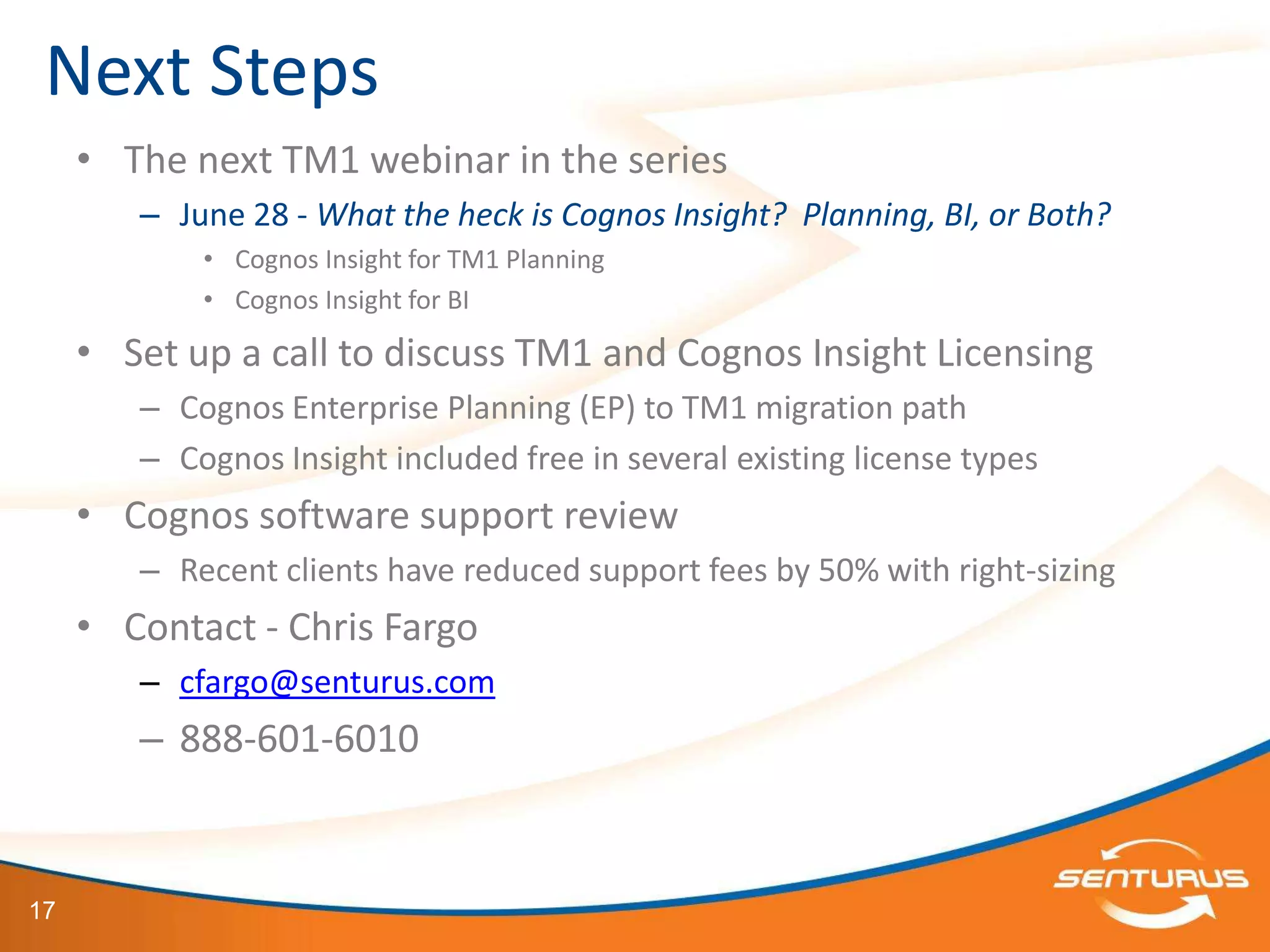 Next Steps
     • The next TM1 webinar in the series
        – June 28 - What the heck is Cognos Insight? Planning, BI, or Both?
            • Cognos Insight for TM1 Planning
            • Cognos Insight for BI

     • Set up a call to discuss TM1 and Cognos Insight Licensing
        – Cognos Enterprise Planning (EP) to TM1 migration path
        – Cognos Insight included free in several existing license types
     • Cognos software support review
        – Recent clients have reduced support fees by 50% with right-sizing
     • Contact - Chris Fargo
        – cfargo@senturus.com
        – 888-601-6010


17
 