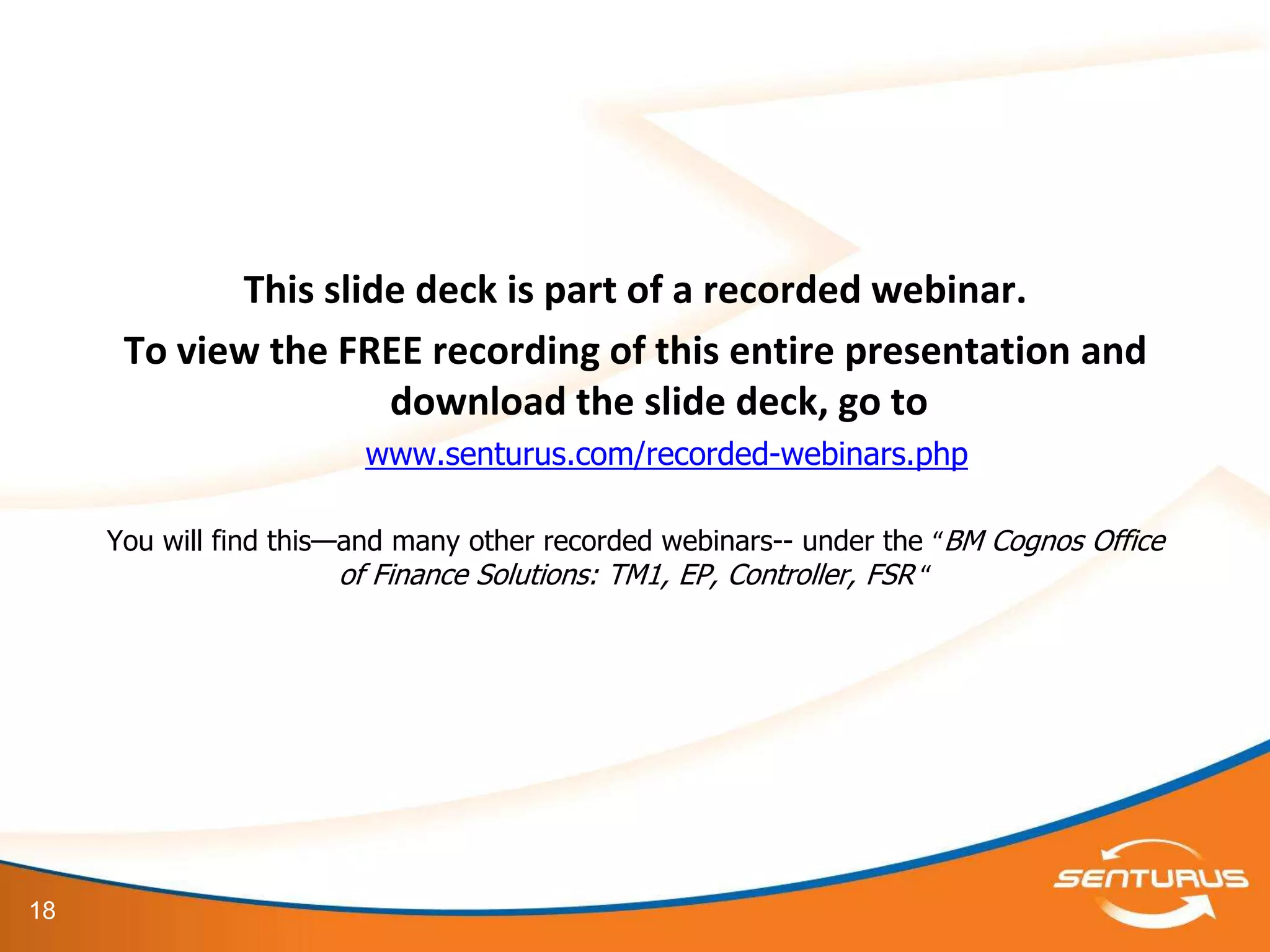 This slide deck is part of a recorded webinar.
      To view the FREE recording of this entire presentation and
                     download the slide deck, go to
                        www.senturus.com/recorded-webinars.php

     You will find this—and many other recorded webinars-- under the “BM Cognos Office
                        of Finance Solutions: TM1, EP, Controller, FSR “




18
 