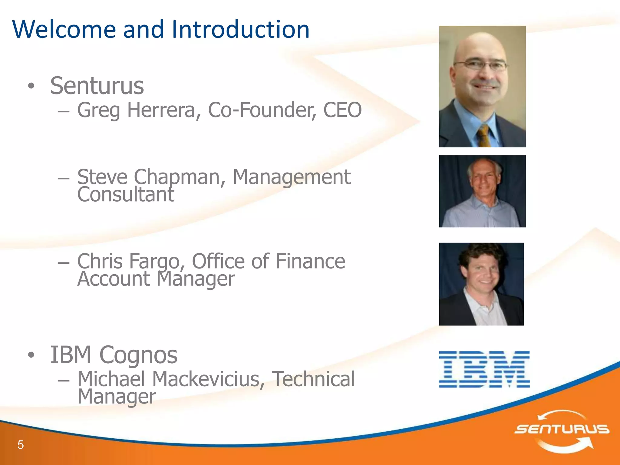 Welcome and Introduction

    • Senturus
      – Greg Herrera, Co-Founder, CEO


      – Steve Chapman, Management
        Consultant


      – Chris Fargo, Office of Finance
        Account Manager


    • IBM Cognos
      – Michael Mackevicius, Technical
        Manager

5
 